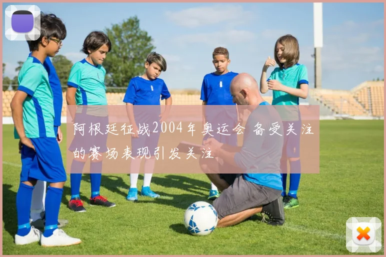 阿根廷征战2004年奥运会 备受关注的赛场表现引发关注