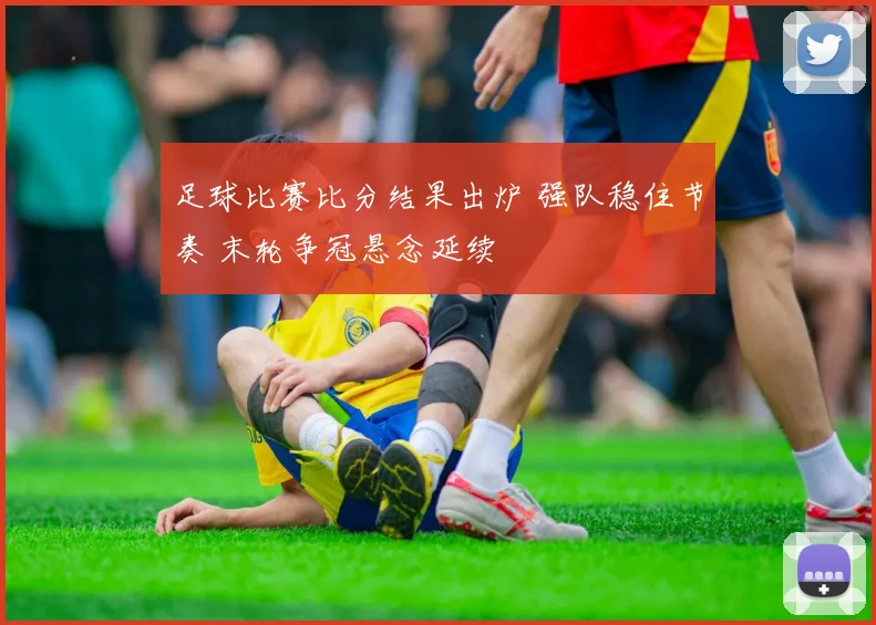 足球比赛比分结果出炉 强队稳住节奏 末轮争冠悬念延续