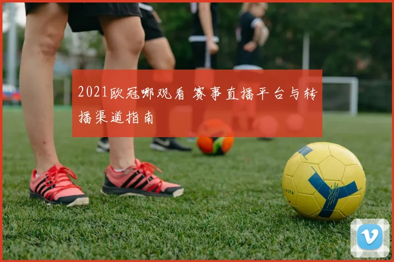 2021欧冠哪观看 赛事直播平台与转播渠道指南