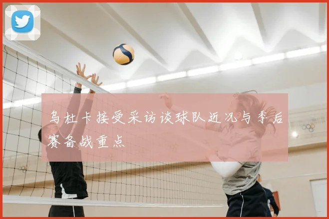 乌杜卡接受采访谈球队近况与季后赛备战重点