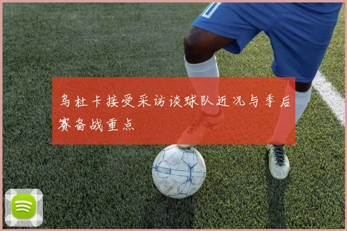 乌杜卡接受采访谈球队近况与季后赛备战重点