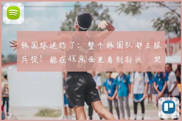 韩国球迷怒了：整个韩国队都去服兵役！能在4K画面里看到孙兴慜哭了