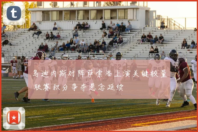乌迪内斯对阵萨索洛上演关键较量 联赛积分争夺悬念延续
