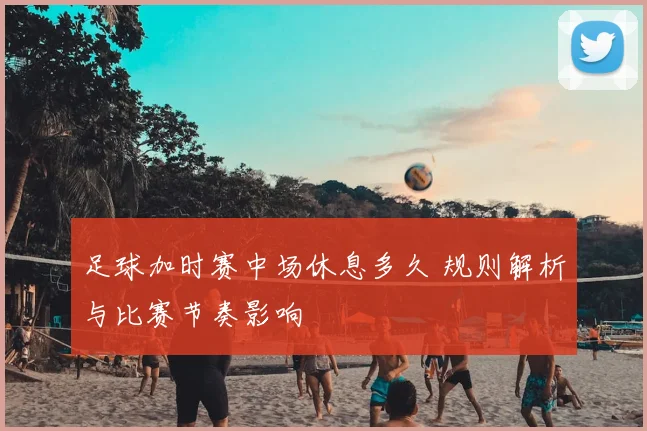 足球加时赛中场休息多久 规则解析与比赛节奏影响