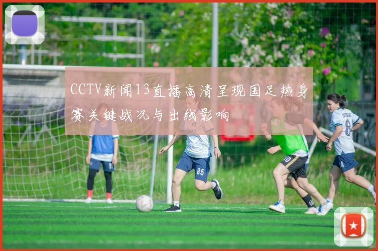 CCTV新闻13直播高清呈现国足热身赛关键战况与出线影响