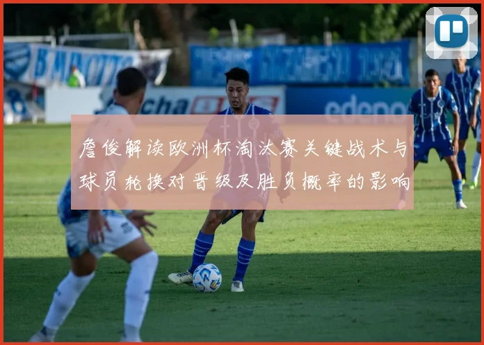 詹俊解读欧洲杯淘汰赛关键战术与球员轮换对晋级及胜负概率的影响