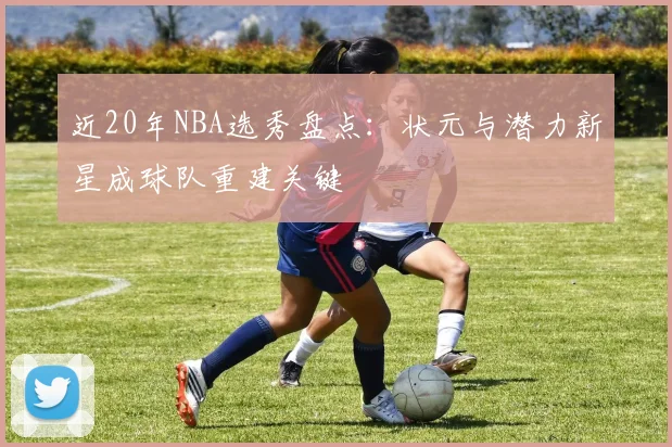 近20年NBA选秀盘点:状元与潜力新星成球队重建关键