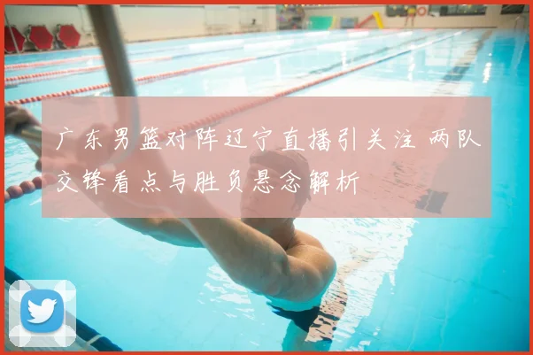 广东男篮对阵辽宁直播引关注 两队交锋看点与胜负悬念解析