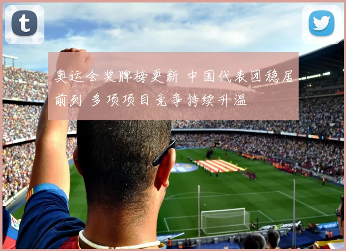 奥运会奖牌榜更新 中国代表团稳居前列 多项项目竞争持续升温