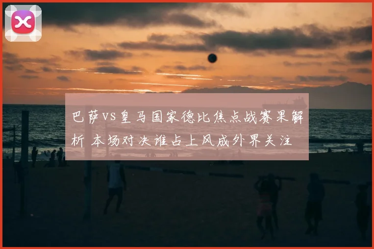 巴萨vs皇马国家德比焦点战赛果解析 本场对决谁占上风成外界关注