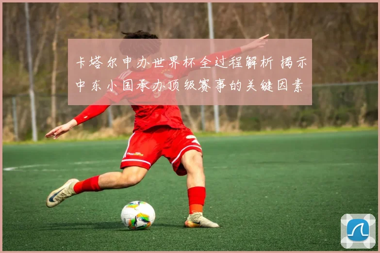 卡塔尔申办世界杯全过程解析 揭示中东小国承办顶级赛事的关键因素与影响