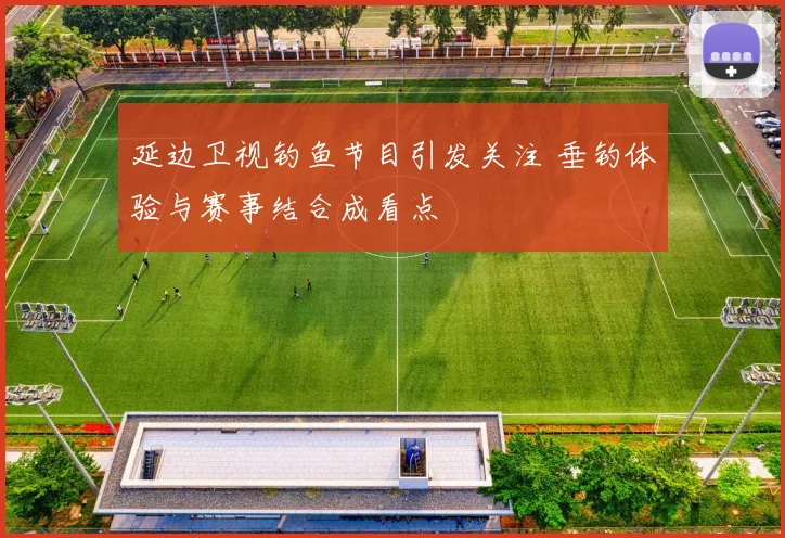 延边卫视钓鱼节目引发关注 垂钓体验与赛事结合成看点