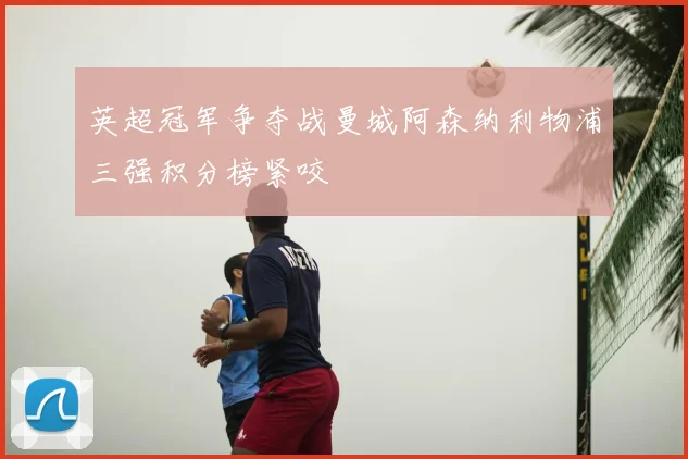 英超冠军争夺战曼城阿森纳利物浦三强积分榜紧咬