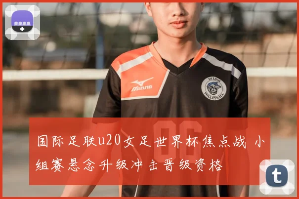 国际足联u20女足世界杯焦点战 小组赛悬念升级冲击晋级资格