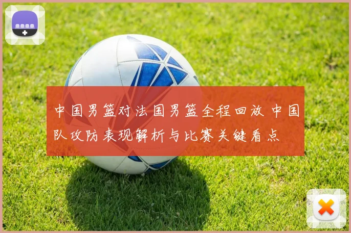 中国男篮对法国男篮全程回放 中国队攻防表现解析与比赛关键看点
