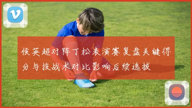 侯英超对阵丁松表演赛复盘关键得分与技战术对比影响后续选拔