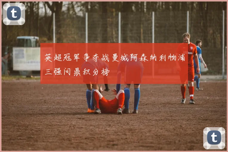 英超冠军争夺战曼城阿森纳利物浦三强问鼎积分榜