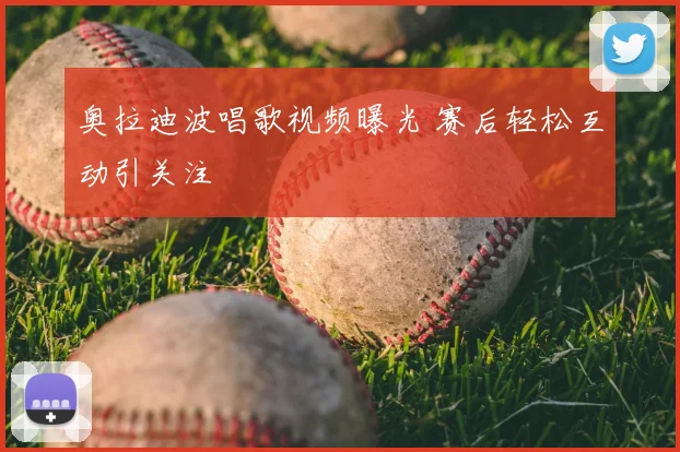 奥拉迪波唱歌视频曝光 赛后轻松互动引关注