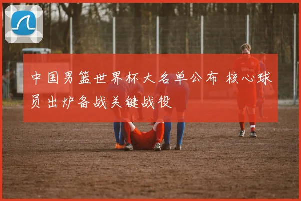 中国男篮世界杯大名单公布 核心球员出炉备战关键战役