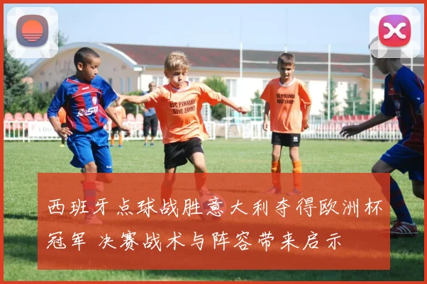 西班牙点球战胜意大利夺得欧洲杯冠军 决赛战术与阵容带来启示