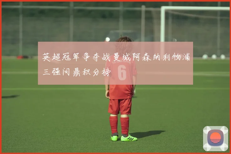 英超冠军争夺战曼城阿森纳利物浦三强问鼎积分榜