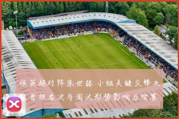 侯英超对阵朱世赫 小组关键交锋决定晋级名次与淘汰形势影响后续赛程安排