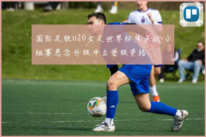 国际足联u20女足世界杯焦点战 小组赛悬念升级冲击晋级资格