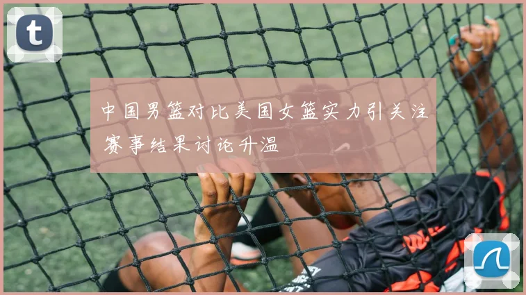 中国男篮对比美国女篮实力引关注 赛事结果讨论升温