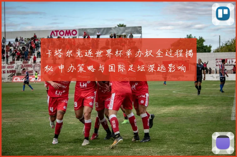 卡塔尔竞逐世界杯举办权全过程揭秘 申办策略与国际足坛深远影响