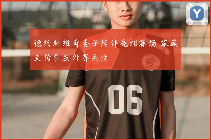 德约科维奇妻子陪伴亮相赛场 家庭支持引发外界关注