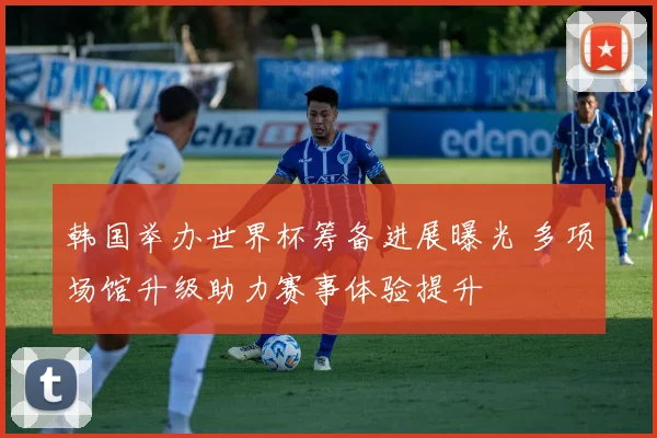 韩国举办世界杯筹备进展曝光 多项场馆升级助力赛事体验提升
