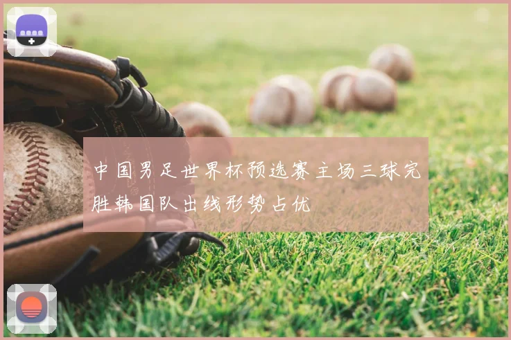 中国男足世界杯预选赛主场三球完胜韩国队出线形势占优
