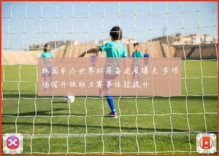 韩国举办世界杯筹备进展曝光 多项场馆升级助力赛事体验提升